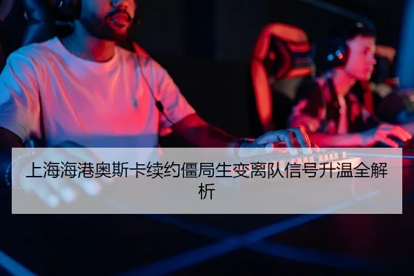 上海海港奥斯卡续约僵局生变离队信号升温全解析